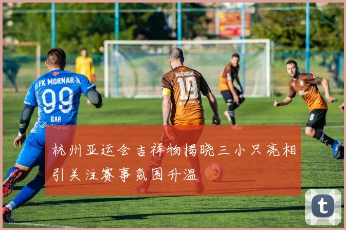 杭州亚运会吉祥物揭晓三小只亮相引关注赛事氛围升温