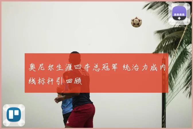 奥尼尔生涯四夺总冠军 统治力成内线标杆引回顾