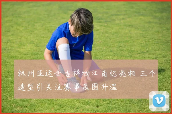 杭州亚运会吉祥物江南忆亮相 三个造型引关注赛事氛围升温