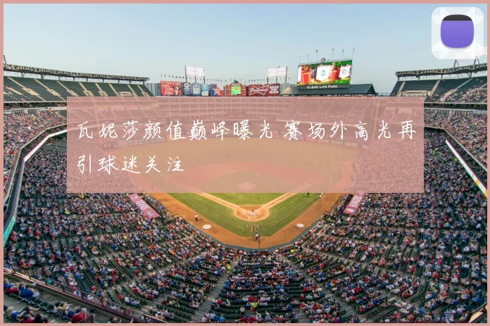 瓦妮莎颜值巅峰曝光 赛场外高光再引球迷关注