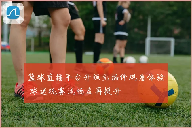 篮球直播平台升级无插件观看体验 球迷观赛流畅度再提升