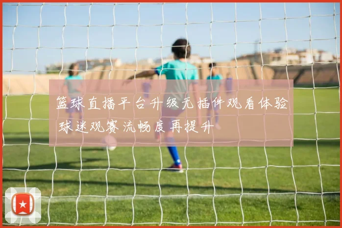 篮球直播平台升级无插件观看体验 球迷观赛流畅度再提升