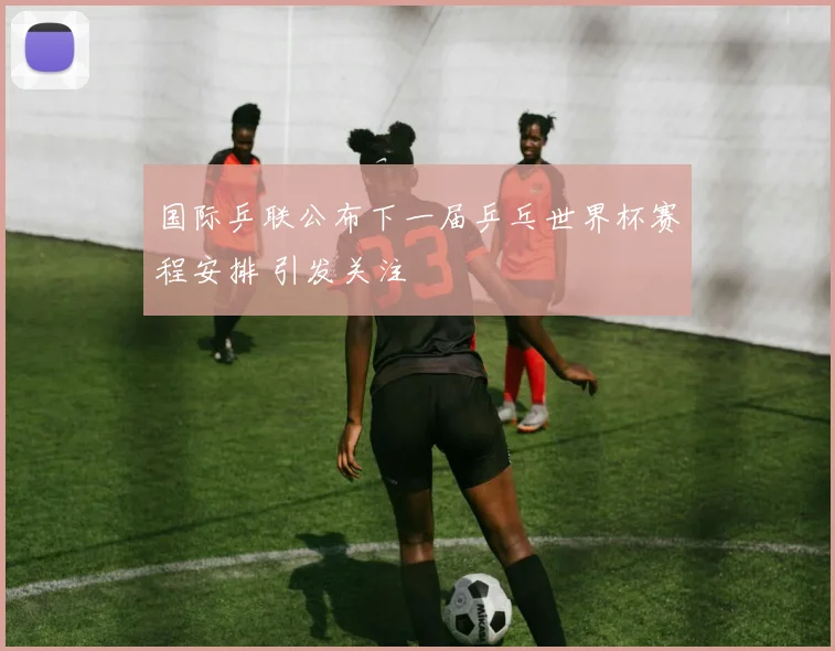 国际乒联公布下一届乒乓世界杯赛程安排 引发关注