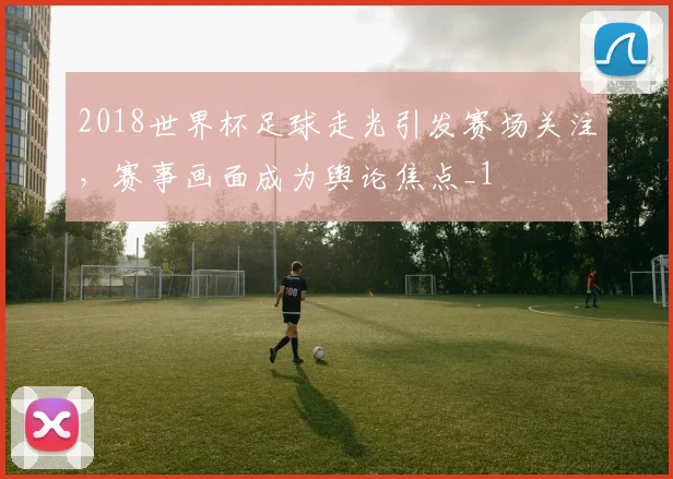 2018世界杯足球走光引发赛场关注，赛事画面成为舆论焦点_1