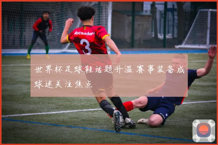 世界杯足球鞋话题升温 赛事装备成球迷关注焦点